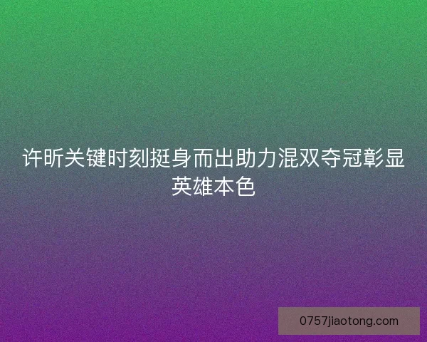 许昕关键时刻挺身而出助力混双夺冠彰显英雄本色