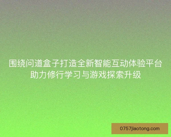 围绕问道盒子打造全新智能互动体验平台助力修行学习与游戏探索升级