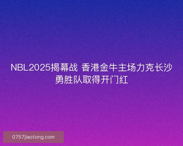 NBL2025揭幕战 香港金牛主场力克长沙勇胜队取得开门红