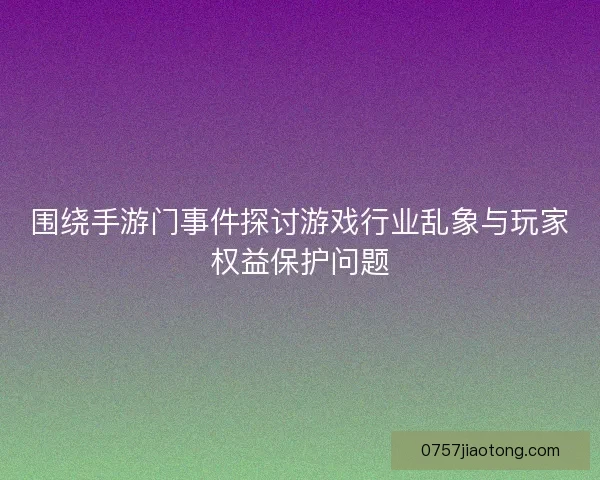 围绕手游门事件探讨游戏行业乱象与玩家权益保护问题