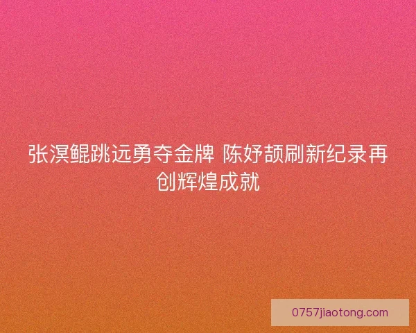 张溟鲲跳远勇夺金牌 陈妤颉刷新纪录再创辉煌成就