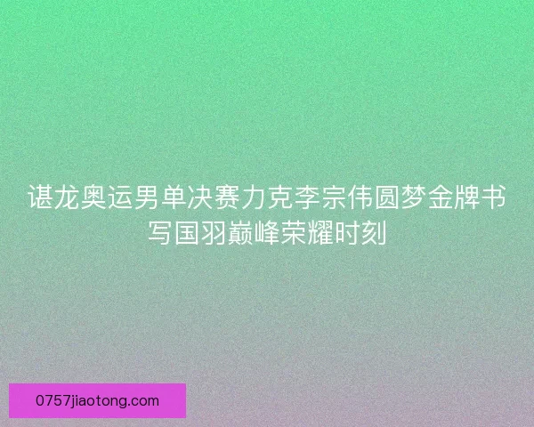 谌龙奥运男单决赛力克李宗伟圆梦金牌书写国羽巅峰荣耀时刻